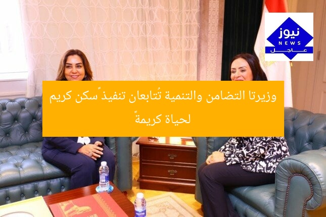 وزيرتا التضامن والتنمية تُتابعان تنفيذ «سكن كريم لحياة كريمة»
