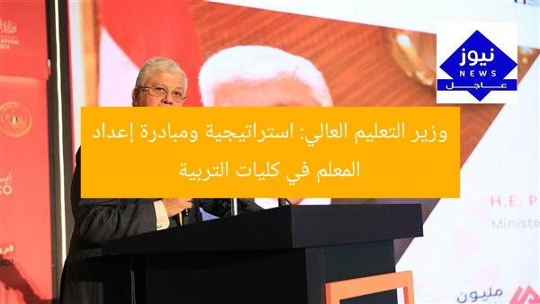 وزير التعليم العالي: استراتيجية ومبادرة إعداد المعلم في كليات التربية