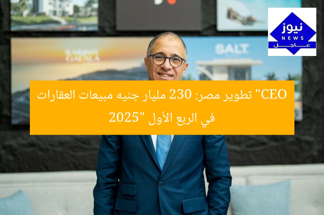 “CEO تطوير مصر: 230 مليار جنيه مبيعات العقارات في الربع الأول 2025”