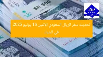 تحديث سعر الريال السعودي الإثنين 16 يونيو 2025 في البنوك