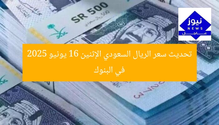 تحديث سعر الريال السعودي الإثنين 16 يونيو 2025 في البنوك