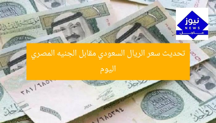 تحديث سعر الريال السعودي مقابل الجنيه المصري اليوم