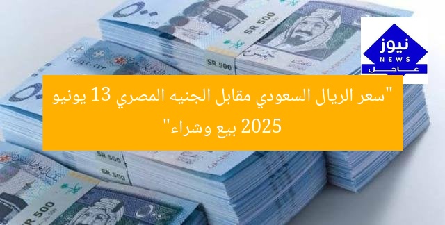 “سعر الريال السعودي مقابل الجنيه المصري 13 يونيو 2025 بيع وشراء”