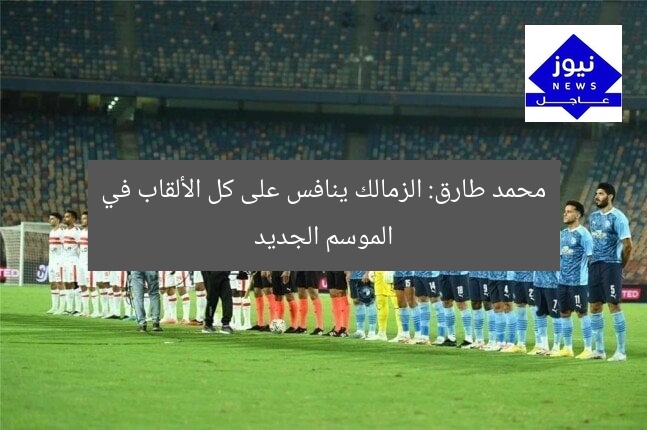 محمد طارق: الزمالك ينافس على كل الألقاب في الموسم الجديد