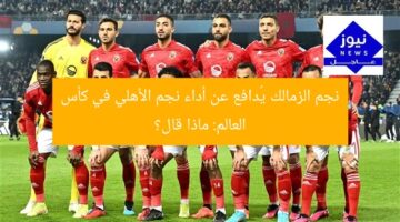 نجم الزمالك يُدافع عن أداء نجم الأهلي في كأس العالم: ماذا قال؟