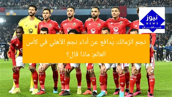 نجم الزمالك يُدافع عن أداء نجم الأهلي في كأس العالم: ماذا قال؟
