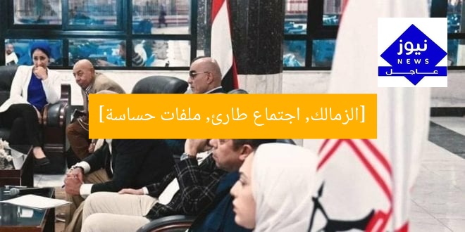 [الزمالك, اجتماع طارئ, ملفات حساسة]