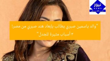 “والد ياسمين صبري يطالب بإبعاد هند صبري من مصر! 3 أسباب مثيرة للجدل”