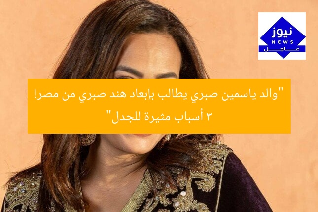 “والد ياسمين صبري يطالب بإبعاد هند صبري من مصر! 3 أسباب مثيرة للجدل”