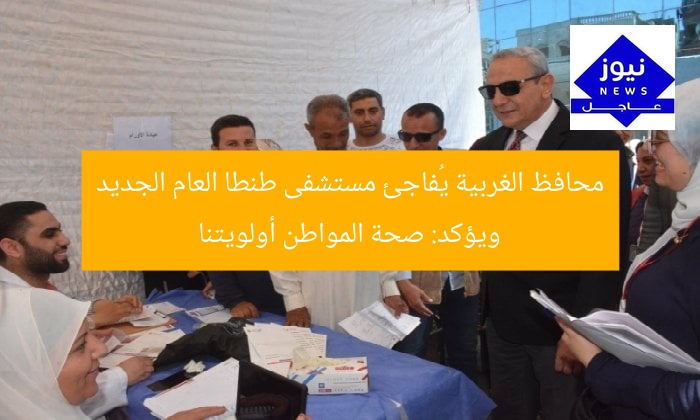 محافظ الغربية يُفاجئ مستشفى طنطا العام الجديد ويؤكد: صحة المواطن أولويتنا