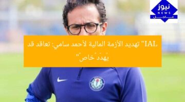 “IAL تهديد الأزمة المالية لأحمد سامي: تعاقد قد يُهدّد «خاص»”