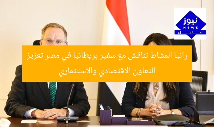 رانيا المشاط تناقش مع سفير بريطانيا في مصر تعزيز التعاون الاقتصادي والاستثماري