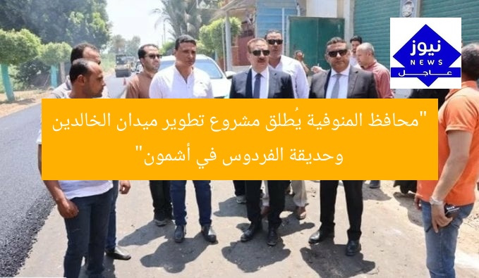 “محافظ المنوفية يُطلق مشروع تطوير ميدان الخالدين وحديقة الفردوس في أشمون”