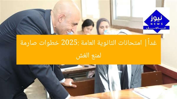 غداً| امتحانات الثانوية العامة 2025: خطوات صارمة لمنع الغش