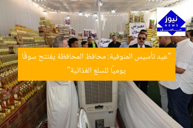 “عيد تأسيس المنوفية: محافظ المحافظة يفتتح سوقًا يوميًا للسلع الغذائية”