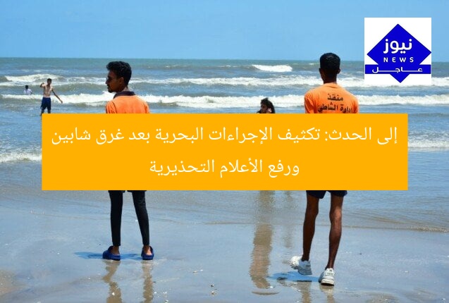 إلى الحدث: تكثيف الإجراءات البحرية بعد غرق شابين ورفع الأعلام التحذيرية