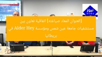 [العنوان المعاد صياغته] اتفاقية تعاون بين مستشفيات جامعة عين شمس ومؤسسة Alder Hey في بريطانيا