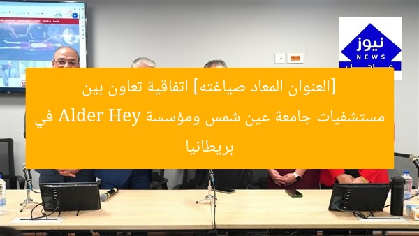 [العنوان المعاد صياغته] اتفاقية تعاون بين مستشفيات جامعة عين شمس ومؤسسة Alder Hey في بريطانيا