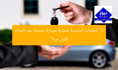 “5 خطوات أساسية لحماية سيارة جديدة بعد الشراء لأول مرة”