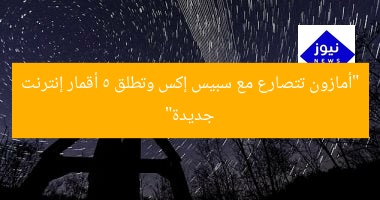 “أمازون تتصارع مع سبيس إكس وتطلق 5 أقمار إنترنت جديدة”