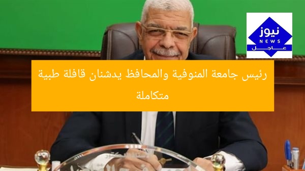رئيس جامعة المنوفية والمحافظ يدشنان قافلة طبية متكاملة