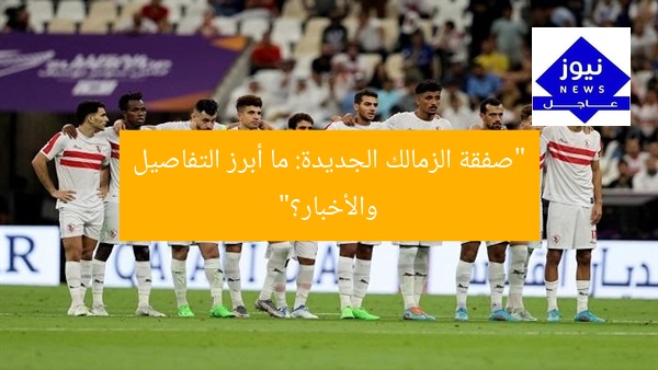 “صفقة الزمالك الجديدة: ما أبرز التفاصيل والأخبار؟”