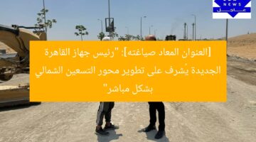 [العنوان المعاد صياغته]: “رئيس جهاز القاهرة الجديدة يُشرف على تطوير محور التسعين الشمالي بشكل مباشر”