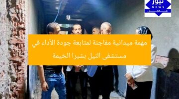 مهمة ميدانية مفاجئة لمتابعة جودة الأداء في مستشفى النيل بشبرا الخيمة