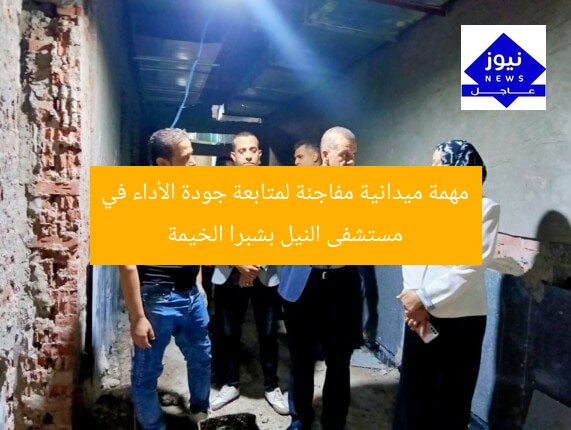 مهمة ميدانية مفاجئة لمتابعة جودة الأداء في مستشفى النيل بشبرا الخيمة