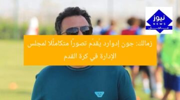 زمالك: جون إدوارد يُقدّم تصورًا متكاملًا لمجلس الإدارة في كرة القدم