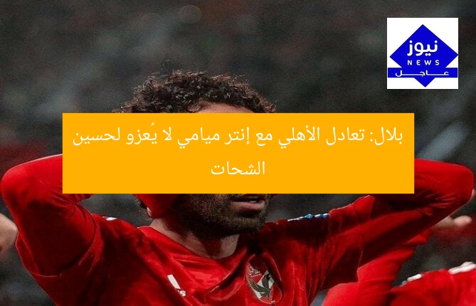 بلال: تعادل الأهلي مع إنتر ميامي لا يُعزو لحسين الشحات