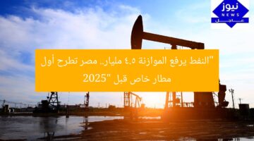 مسؤولون: ارتفاع سعر النفط يضيف 4.5 مليار جنيه للميزانية.. مصر تطرح أول مطار خاص قبل 2025