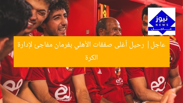 عاجل| رحيل أغلى صفقات الأهلي بفرمان مفاجئ لإدارة الكرة