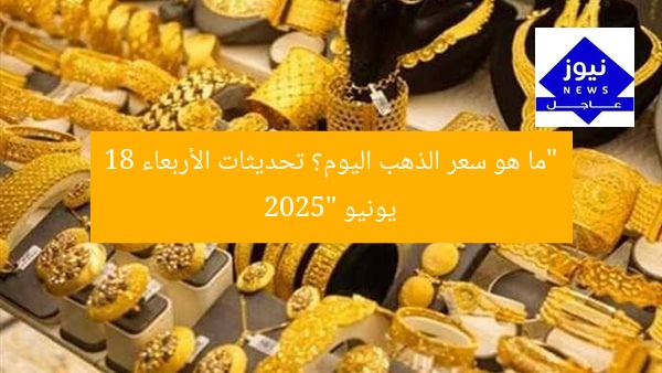 “ما هو سعر الذهب اليوم؟ تحديثات الأربعاء 18 يونيو 2025”