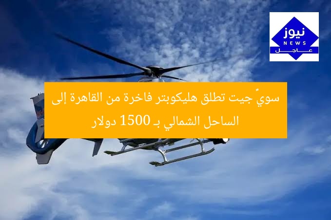 سويфт جيت تطلق هليكوبتر فاخرة من القاهرة إلى الساحل الشمالي بـ 1500 دولار