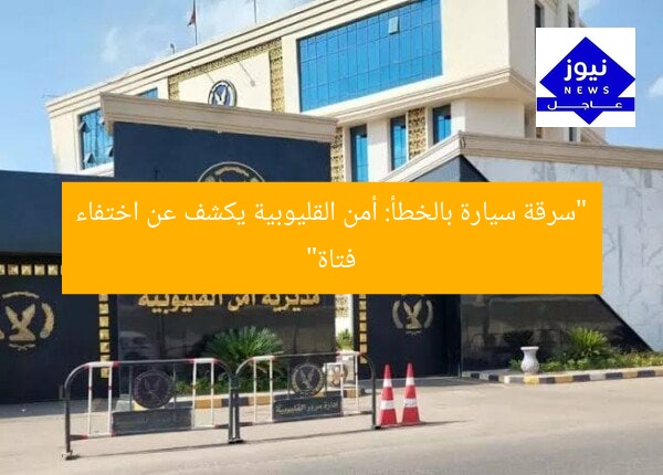 “سرقة سيارة بالخطأ: أمن القليوبية يكشف عن اختفاء فتاة”