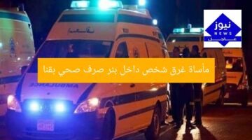 مأساة غرق شخص داخل بئر صرف صحي بقنا