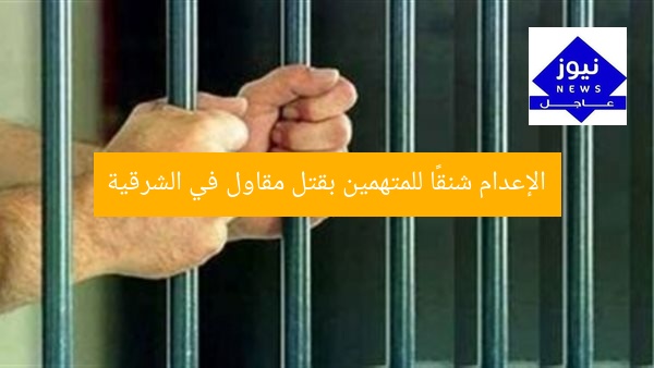 الإعدام شنقًا للمتهمين بقتل مقاول في الشرقية