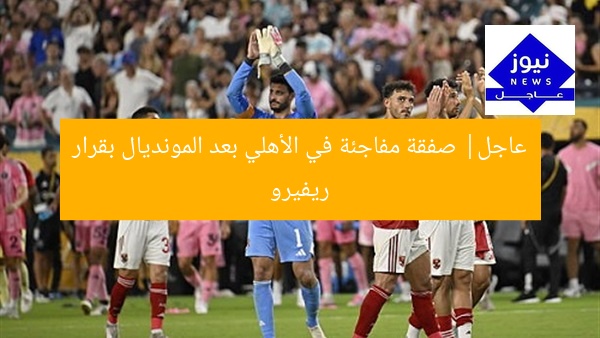 عاجل| صفقة مفاجئة في الأهلي بعد المونديال بقرار رفيرو