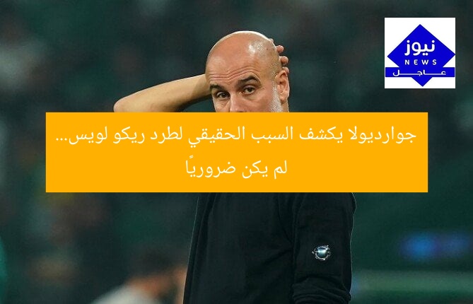 جوارديولا يكشف السبب الحقيقي لطرد ريكو لويس… لم يكن ضروريًا