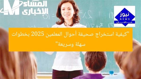 “كيفية استخراج صحيفة أحوال المعلمين 2025 بخطوات سهلة وسريعة”