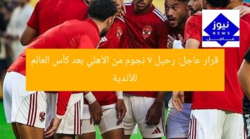 قرار عاجل: رحيل 7 نجوم من الأهلي بعد كأس العالم للأندية