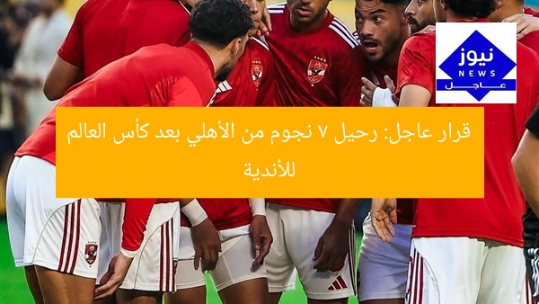 قرار عاجل: رحيل 7 نجوم من الأهلي بعد كأس العالم للأندية