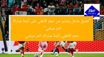 “تعليق عاجل ومثير من نجم الأهلي على أزمة مباراة انتر ميامي”  
نجم الأهلي, أزمة مباراة, انتر ميامي