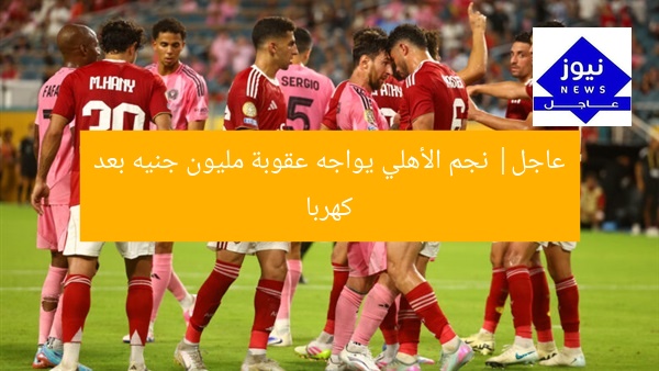 عاجل| نجم الأهلي يواجه عقوبة مليون جنيه بعد كهربا