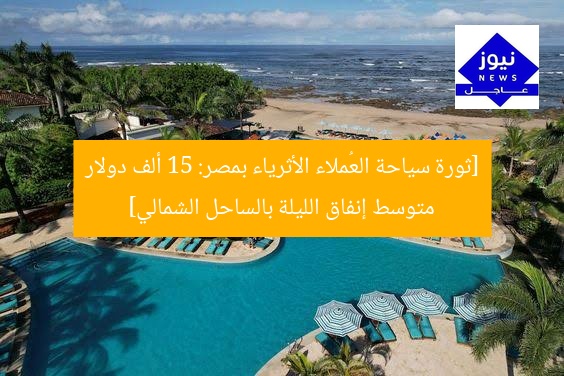 [ثورة سياحة العُملاء الأثرياء بمصر: 15 ألف دولار متوسط إنفاق الليلة بالساحل الشمالي]