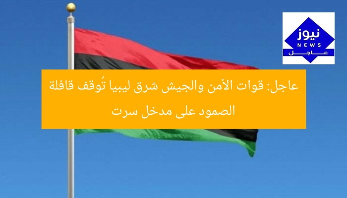 عاجل: قوات الأمن والجيش شرق ليبيا تُوقف قافلة الصمود على مدخل سرت