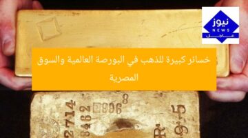 خسائر كبيرة للذهب في البورصة العالمية والسوق المصرية