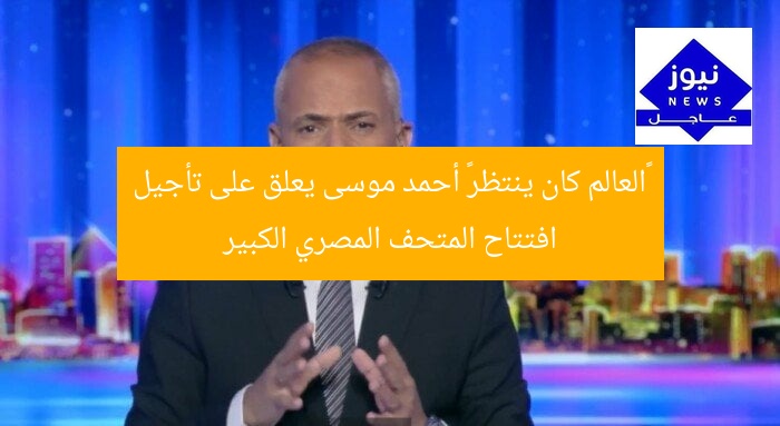 «العالم كان ينتظر» أحمد موسى يعلق على تأجيل افتتاح المتحف المصري الكبير