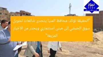 “الحقيقة تؤكد: محافظ المنيا يتحدى شائعات تحويل سوق الحبشي إلى مبنى استثماري ويحذر من الأخبار المزيفة”